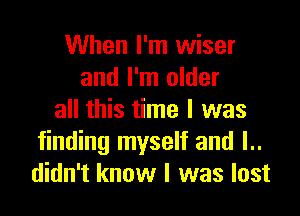 When I'm wiser
and I'm older

all this time I was
finding myself and l..
didn't know I was lost