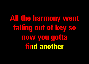 All the harmony went
falling out of key so

now you gotta
find another