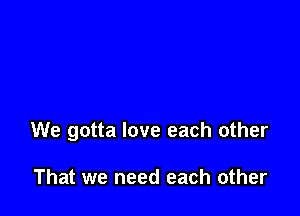 We gotta love each other

That we need each other