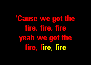 'Cause we got the
fire, fire, fire

yeah we got the
fire, fire, fire