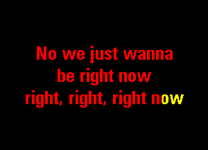 No we just wanna

be right now
right, right, right now