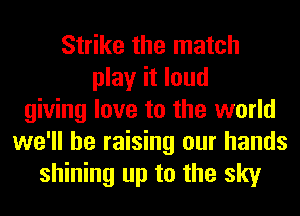 Strike the match
play it loud
giving love to the world
we'll be raising our hands
shining up to the sky