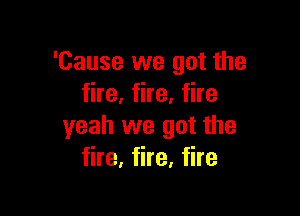 'Cause we got the
fire, fire, fire

yeah we got the
fire, fire, fire