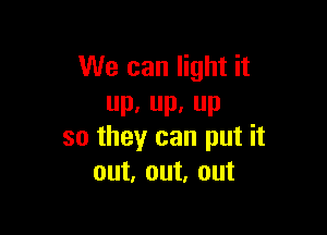 We can light it
UP, IL P

so they can put it
out, out, out