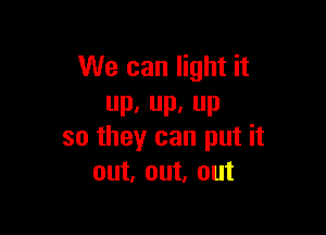 We can light it
UP, IL P

so they can put it
out, out, out