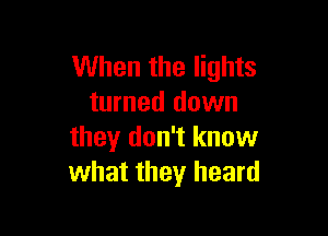 When the lights
turned down

they don't know
what they heard