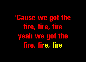 'Cause we got the
fire, fire, fire

yeah we got the
fire, fire, fire