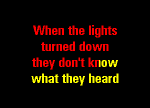 When the lights
turned down

they don't know
what they heard