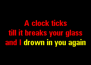 A clock ticks

till it breaks your glass
and I drown in you again