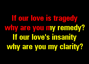 If our love is tragedy
why are you my remedy?
If our love's insanity
why are you my clarity?