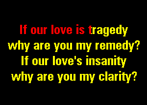 If our love is tragedy
why are you my remedy?
If our love's insanity
why are you my clarity?