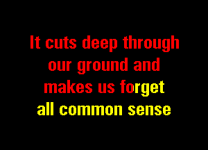 It cuts deep through
our ground and

makes us forget
all common sense