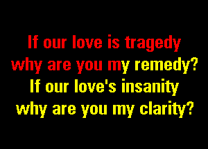 If our love is tragedy
why are you my remedy?
If our love's insanity
why are you my clarity?