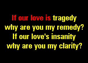 If our love is tragedy
why are you my remedy?
If our love's insanity
why are you my clarity?