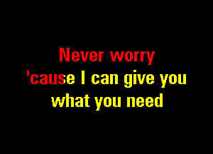 Never worry

'cause I can give you
what you need