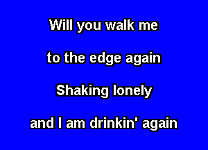 Will you walk me
to the edge again

Shaking lonely

and I am drinkin' again