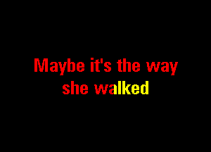 Maybe it's the way

she walked