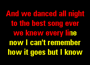 And we danced all night
to the best song ever
we knew every line
now I can't remember
how it goes but I know