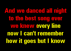 And we danced all night
to the best song ever
we knew every line
now I can't remember
how it goes but I know