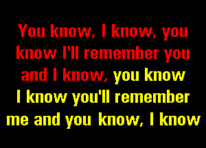 You know, I know, you
know I'll remember you
and I know, you know
I know you'll remember

me and you know, I know