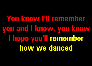 You know I'll remember
you and I know, you know
I hope you'll remember
how we danced