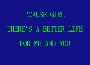 CAUSE GIRL
THERES A BETTER LIFE
FOR ME AND YOU