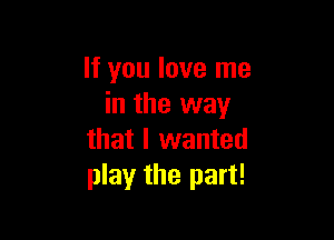 It you love me
in the way

that I wanted
play the part!