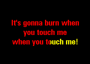 It's gonna hum when

you touch me
when you touch me!