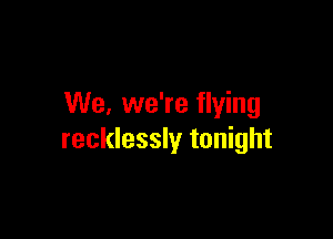 We. we're flying

recklessly tonight