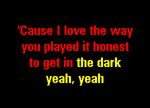 'Cause I love the way
you played it honest

to get in the dark
yeah,yeah