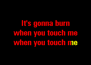 It's gonna burn

when you touch me
when you touch me