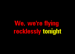 We. we're flying

recklessly tonight