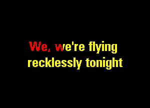 We. we're flying

recklessly tonight