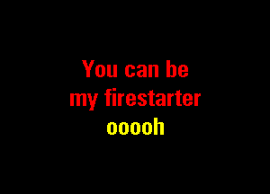 You can be

my firestarter
ooooh