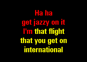 Ha ha
get jazzy on it

I'm that flight
that you get on
international