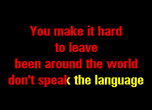 You make it hard
to leave

been around the world
don't speak the language