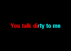 You talk dirty to me