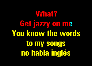 What?
Get iazzy on me

You know the words
to my songs
no hahla inglcEs