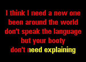 I think I need a new one
been around the world
don't speak the language
but your booty
don't need explaining