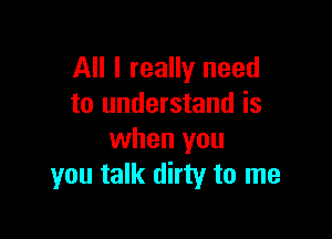 All I really need
to understand is

when you
you talk dirty to me