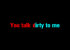 You talk dirty to me