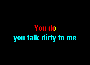 You do

you talk dirty to me