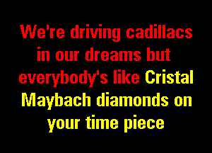 We're driving cadillacs
in our dreams hut
everybody's like Cristal
Mayhach diamonds on
your time piece