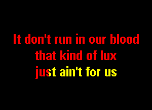 It don't run in our blood

that kind of lux
iust ain't for us