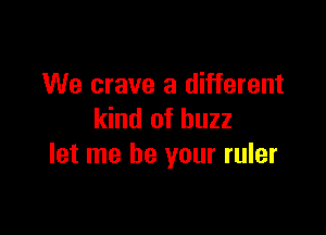 We crave a different

kind of buzz
let me be your ruler