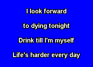 I look forward
to dying tonight

Drink till I'm myself

Life's harder every day