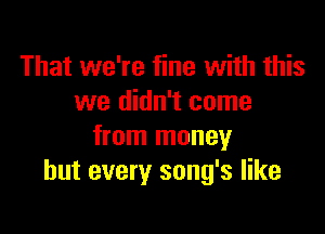 That we're fine with this
we didn't come

from money
but every song's like
