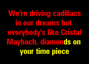 We're driving cadillacs
in our dreams hut
everybody's like Cristal
Mayhach, diamonds on
your time piece