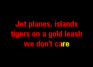 Jet planes. islands

tigers on a gold leash
we don't care