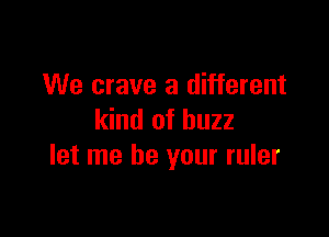 We crave a different

kind of buzz
let me be your ruler